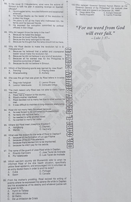 In the novel El Flibusterismo, what were the actions of 100.Who replaced Goveror General Ramon Blanoo as the
Simoun to fulfil his plan in exacting revenge on Spanish  Governor General of the Philippines? He received Jose
officials?
A. He smuggled arms, recruited followers and established A. Dlega de'as Ríos Rizal's case and signed it on December 29, 1896? C. Eulogic Despu|o
nces
B. He framed Beslio as the leader of the revolution to B. Basiio Augustin D. Camío Polavieja
protect his image.
C. He plane to kill all the friars who maltreated him, his
family and his baloved friends .
D. He exposed the comuption committed by political “For no word from God
officials in San Diego
89. Why did Isagani throw the lamp in the river? will ever fail.”
A.  Because he hated the design.
A Recause he Ioved Pautha Gomez
C. Because the lamp belonged to the sea -- Luke 1:37--
D. Because he thought that the lamp should not be there.
90. Why did Rizal decide to make the revolution fall in El
Filibusterismo? A. Because he believed that a sefish and unprepared
leader would make the revolution fall.
B. Because he did not believe in any kind of revolution.
C. Because all he wanted was for the Philippines to
become a province of Spain.
D. Because he did not believe in Simoun.
91. Which of the following sports was leamed by Jose Rizal? C. Playing chess
B. Sharpshooting  A. Fencina
D. Archery
92. She was the girl that was given by Rizal lomers in invisible
nk
B. Leonor Valenzuela A. Segunda Katigbak D. Consuelo Ortiga C. Leonor Rivera
93. The main reason why Rizal was not able to manry Taimis
was that_
A. Rizal had a mission to his country.
B. Rizal's mother interfered
C. Rizal decided not to marry her due to other women he
met.
D. It was dfcult to maintain a long-distance relationship
94. Rizal did not marry Nelly Bouslead because
A he was forced to be converted to Protestantism.
B. he really did not love Nelly.
C. he needed to write another nove.
D. he wanted to marry her sister.
95. Where did Rizal meet Josephine Bracken? C. Dapitan
B. Manila A. Hongkong
D. Gemany
96. What was the reason for the exile of Rizal to Dapitan?
A  because of the formation of La Liga Filipina
B. because of the El Filibusterismo
C. because friars wanted him to be imprisoned.
D. be cause he didn't pay for his cedula.
97. The name of the guard of Jose Rizal while in Dapitan.  C. José Taviel de Andrade
B. Pio Valenzuela A. Ricardo Camicero D. Luls Taviel de Andrade
98. Which war-tom country did Blumentritt refer to when he
informed Rizal of the dire health situation, specifically
yellow fever epidemis, and encouraged him to volunteer as
an army doctor there in order to end his exile? C. Portuga
B. Spain A. Cuba
D. Canada
99. From his mother's prodding, Rizal revived his writing of
poems where he expressed his serene life while in Dapitan
be given to him. and his acceptance of his destiny and whatever justice will
B. Mi Ultimo Adios A. Hymn to Talisay
D. De La Imitación de Cristo C. Mi Ratirc