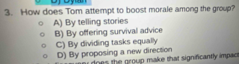 How does Tom attempt to boost morale among the group?
A) By telling stories
B) By offering survival advice
C) By dividing tasks equally
D) By proposing a new direction
does the group make that significantly impac