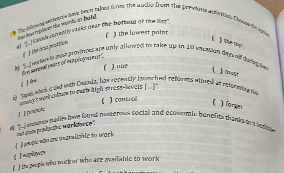 The following sentences have been taken from the audio from the previous activities. Choose the oplion
that best replaces the words in bold.
a) "[.] Canada currently ranks near the bottom of the list".
( ) the lowest point
) the first position
( ) the top
b) "[...] workers in most provinces are only allowed to take up to 10 vacation days off during their
first several years of employment".
( ) one
( ) most
( ) few
c) “Japan, which is tied with Canada, has recently launched reforms aimed at reforming the
country's work culture to curb high stress-levels [...]".
( ) control
( ) forget
) promote
d) "[...] numerous studies have found numerous social and economic benefits thanks to a healthier
and more productive workforce".
( ) people who are unavailable to work
( ) employers
) the people who work or who are available to work