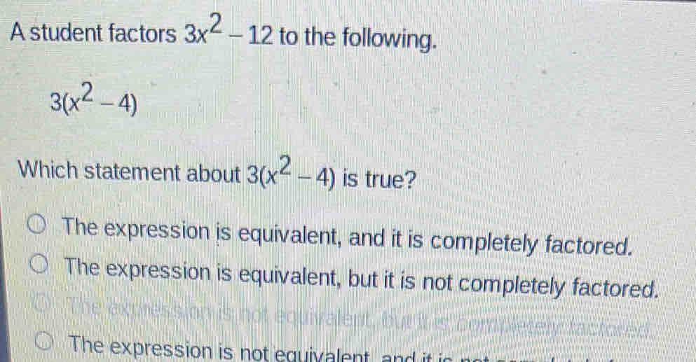 A student factors 3x^2-12 to the following.
3(x^2-4)
Which statement about 3(x^2-4) is true?
The expression is equivalent, and it is completely factored.
The expression is equivalent, but it is not completely factored.
The expression is not equivalent, and it