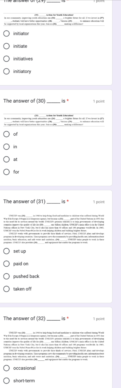 ea sweror 23 _15
In our communty, impeoving yous edaasa ation fer Vouth Education?
_a brighter future for all. If we invest in (27)
_
be supported by local organizations this vear. Join us C0)
initiator
initiate
initiatives
initiatory
The answer of (30)_ is * 1 point
_
In our community, impeoving youth education can (26)  a brighter future for all. If we invest in (27)
be supported by local organizations this year. Join us (30) easking a difference!
of
in
at
for
The answer of ( 3 1) is^* 1 point
UNICEF was (3) in 1946 to help bring food and medicine to childrem who suffered daring World
                   
countries improve the culay of hue tas 9 tar morer tae to antees and too progrins wodwide. In 1963.
UNICEF won the Nobel Peace Prize for its work helping children and building brighter future.
UNICEF weeks with governments to peovide three kinds of services. First, UNICEF plans and develops
progsams in developing countries. These programs serve the commmnity by peoviding health care, information about
matrition, basic education, and safe water and sazitation. (34) _ UNICEF trains people to work in these
programs. UNICEF also provides (35) and equipment that enable the prograans to work.
setup
paid on
pushed back
taken off
The answer of (32) is * 1 point
UNICEF was (M) ____ in 1946 to help bring food and medicine to children who suffered during World
to the neod for its services around the world. UNDCEF's primary concer is to help povernenests of developing
countries improve the quality of life far (33) one billion childrem. UNICEF's main office is in the United
Nations offices in New York City, but it also has more tham 40 offices and 100 prograas wurldwide. In 1965,
UNICEF won the Nobel Peace Prize for its work helping children and building brighter future.
UNICEF works with governments to provide three kinds of services. First, UNICEF plans and develops
programs in developing countries. These programs serve the community by providing bealth care, information about
nutrition, basic education, and safe water and sanitation. (34) _ UNICEF trains people to work in these
occasional
short-term