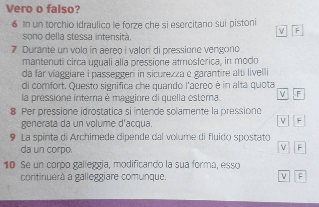 Vero o falso?
6 In un torchio idraulico le forze che si esercitano sui pistoni
V F
sono della stessa intensità.
7 Durante un volo in aereo i valori di pressione vengono
mantenuti circa uguali alla pressione atmosferica, in modo
da far viaggiare i passeggeri in sicurezza e garantire alti livelli
di comfort. Questo significa che quando l’aereo è in alta quota
la pressione interna è maggiore di quella esterna.
V F
8 Per pressione idrostatica si intende solamente la pressione
generata da un volume d’acqua.
V F
9 La spinta di Archimede dipende dal volume di fluido spostato
da un corpo.
V F
10 Se un corpo galleggia, modificando la sua forma, esso
continuerà a galleggiare comunque. V F