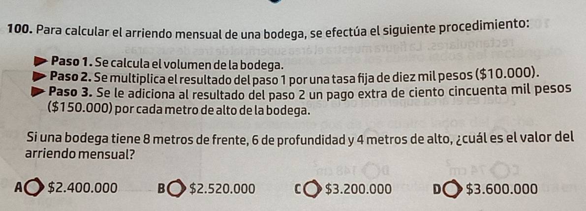 Para calcular el arriendo mensual de una bodega, se efectúa el siguiente procedimiento:
Paso 1. Se calcula el volumen de la bodega.
Paso 2. Se multiplica el resultado del paso 1 por una tasa fija de diez mil pesos ($10.000).
Pasø 3. Se le adiciona al resultado del paso 2 un pago extra de ciento cincuenta mil pesos
($150.000) por cada metro de alto de la bodega.
Si una bodega tiene 8 metros de frente, 6 de profundidad y 4 metros de alto, ¿cuál es el valor del
arriendo mensual?
A○ $2.400.000 B〇 $2.520.000 C〇 $3.200.000 D○ $3.600.000