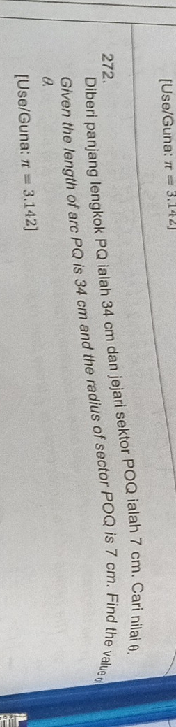 [Use/Guna: π =3.142J
Diberi panjang lengkok PQ ialah 34 cm dan jejari sektor POQ ialah 7 cm. Cari nilai θ. 
272. 
Given the length of arc PQ is 34 cm and the radius of sector POQ is 7 cm. Find the value d
θ. 
[Use/Guna: π =3.142]