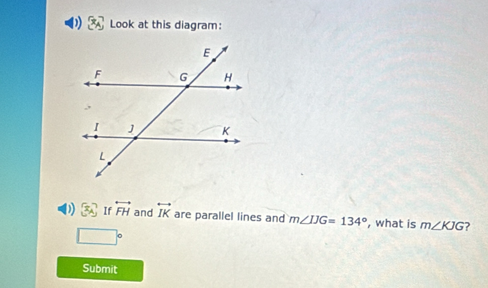 Look at this diagram: 
D [x_A If overleftrightarrow FH and overleftrightarrow IK are parallel lines and m∠ IJG=134° , what is m∠ KJG ?
□°
Submit