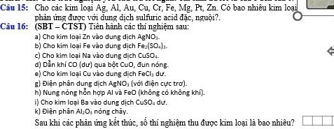 Cho các kim loại Ag, Al, Au, Cu, Cr, Fe, Mg, Pt, Zn. Có bao nhiêu kim loại 
phản ứng được với dung dịch sulfuric acid đặc, nguội?. 
Câu 16: (SBT - ČTST) Tiền hành các thí nghiệm sau: 
a) Cho kim loại Zn vào dung dịch AgNO₃. 
b) Cho kim loại Fe vào dung dịch Fe_2(SO_4)_3. 
c) Cho kim loại Na vào dung dịch CuSO₄. 
d) Dẫn khí CO (dư) qua bột CuO, đun nóng. 
e) Cho kim loại Cu vào dung dịch FeCl_3 dư. 
g) Điện phân dung dịch AgNO₃ (với điện cực trơ). 
h) Nung nóng hỗn hợp Al và FeO (không có không khí). 
i) Cho kim loại Ba vào dung dịch CuSO_4 dư. 
k) Điện phân Al_2O_3 nóng chảy. 
Sau khi các phản ứng kết thúc, số thí nghiệm thu được kim loại là bao nhiêu?