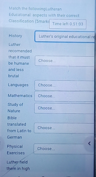 Match the followingLutheran 
Educational aspects with their correct 
Classification (5marks Time left 0:51:03
History Luther's original educational re 
Luther 
recomended 
that it must 
be humane Choose... 
and less 
brutal 
Languages Choose... 
Mathematics Choose... 
Study of 
Nature Choose... 
Bible 
translated 
Choose... 
from Latin to 
German 
Physical Choose... 
Exercises 
Luther held 
them in high