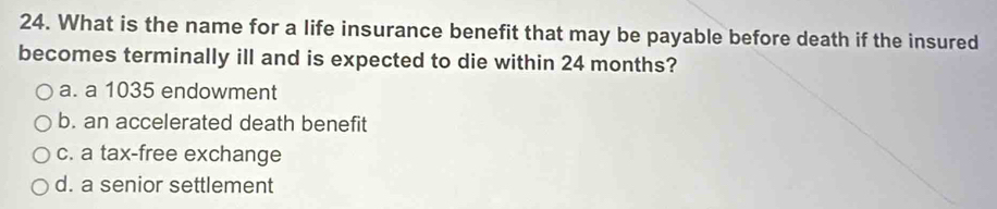 What is the name for a life insurance benefit that may be payable before death if the insured
becomes terminally ill and is expected to die within 24 months?
a. a 1035 endowment
b. an accelerated death benefit
c. a tax-free exchange
d. a senior settlement