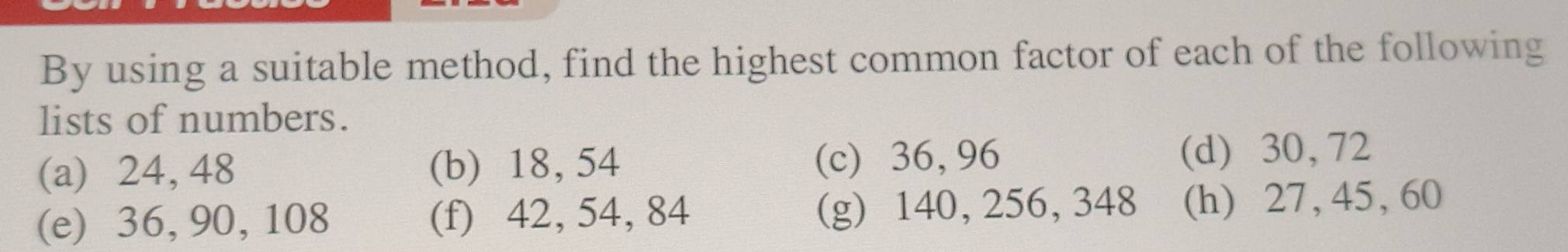 By using a suitable method, find the highest common factor of each of the following 
lists of numbers. 
(a) 24, 48 (b) 18, 54 (c) 36, 96 (d) 30, 72
(e) 36, 90, 108 (f) 42, 54, 84 (g) 140, 256, 348 (h) 27, 45, 60