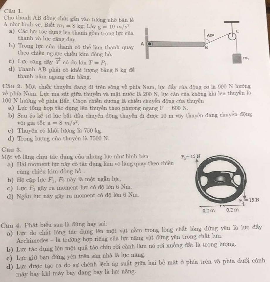 Cho thanh AB đồng chất gắn vào tường nhờ bản l
A như hình vẽ. Biết m_1=8kg;; Lấy g=10m/s^2
a) Các lực tác dụng lên thanh gồm trọng lực của
thanh và lực căng dãy.
b) Trọng lực của thanh có thể làm thanh qua
theo chiều ngược chiều kim đồng hồ.
c) Lực căng dây vector T có độ 1overline On T=P_1.
d) Thanh AB phải có khối lượng bằng 8 kg để
thanh nằm ngang cân bằng.
Câu 2. Một chiếc thuyền đang đi trên sông về phía Nam, lực đẩy của động cơ là 900 N hướng
về phía Nam. Lực ma sát giữa thuyền và mặt nước là 200 N, lực cản của không khí lên thuyền là
100 N hướng về phía Bắc. Chọn chiều dương là chiều chuyển động của thuyền
a) Lực tổng hợp tác dụng lên thuyền theo phương ngang F=600N.
b) Sau 5s kể từ lúc bắt đầu chuyển động thuyền đi được 10 m vậy thuyền đang chuyển động
với gia tốc a=8m/s^2.
c) Thuyền có khối lượng là 750 kg.
d) Trọng lượng của thuyền là 7500 N.
Câu 3.
Một vô lăng chịu tác dụng của những lực như hình bên
a) Hai moment lực này có tác dụng làm vō lăng quay theo chiều
cùng chiều kim đồng hồ .
b) Hệ cặp lực F_1,F_2 này là một ngẫu lực.
c) Lực F_1 gây ra moment lực có độ lớn 6 Nm.
d) Ngẫu lực này gây ra moment có độ lớn 6 Nm.
Câu 4. Phát biểu sau là đúng hay sai:
a) Lực do chất lỏng tác dụng lên một vật nằm trong lòng chất lỏng đứng yên là lực đẩy
Archimedes - là trường hợp riêng của lực nãng vật đứng yên trong chất lưu.
b) Lực tác dụng lên một quả táo chín rời cành làm nó rơi xuống đất là trọng lượng.
c) Lực giữ bạn đứng yên trên sàn nhà là lực nâng.
d) Lực được tạo ra do sự chênh lệch áp suất giữa hai bề mặt ở phía trên và phía dưới cánh
máy bay khi máy bay đang bay là lực nâng.