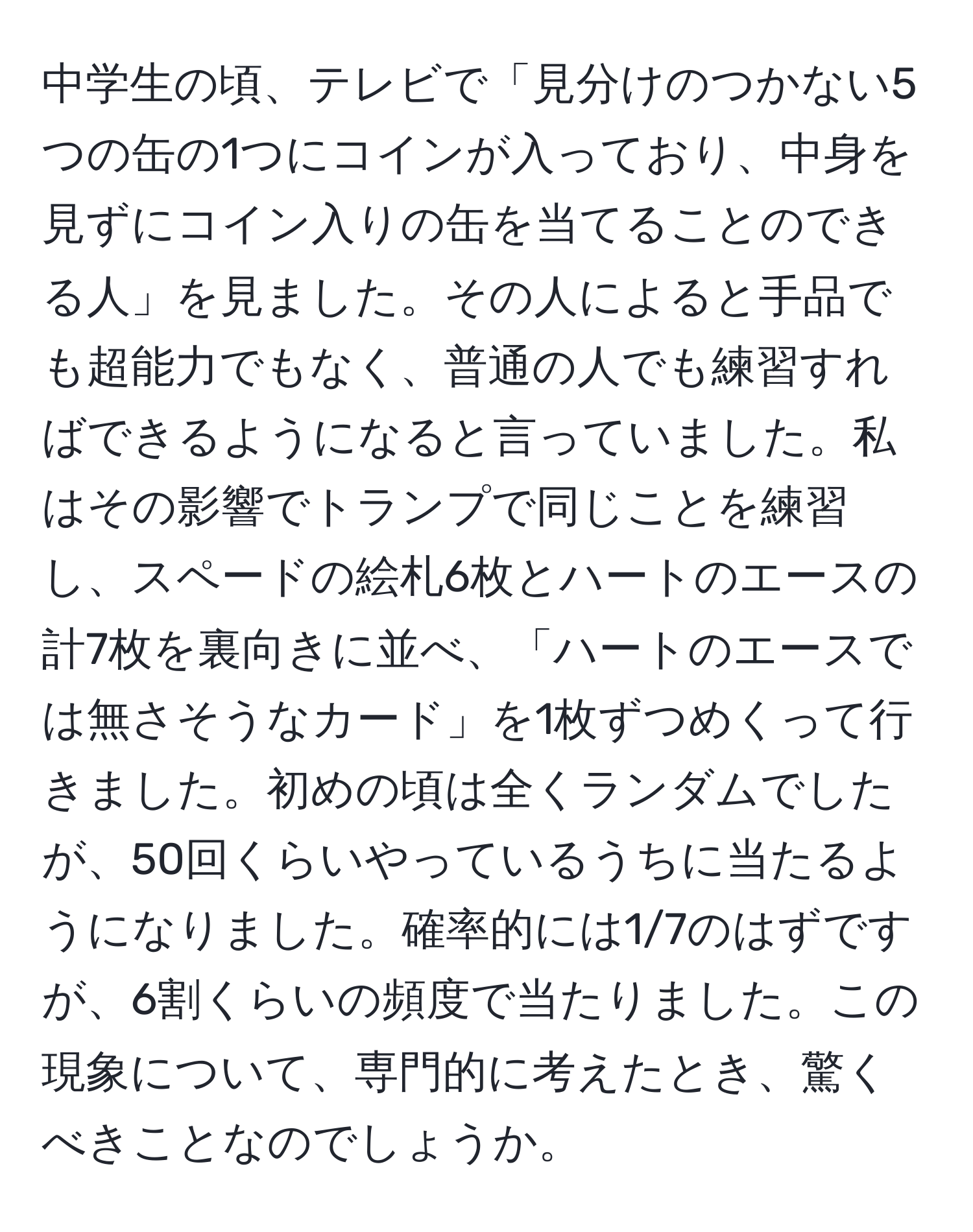 中学生の頃、テレビで「見分けのつかない5つの缶の1つにコインが入っており、中身を見ずにコイン入りの缶を当てることのできる人」を見ました。その人によると手品でも超能力でもなく、普通の人でも練習すればできるようになると言っていました。私はその影響でトランプで同じことを練習し、スペードの絵札6枚とハートのエースの計7枚を裏向きに並べ、「ハートのエースでは無さそうなカード」を1枚ずつめくって行きました。初めの頃は全くランダムでしたが、50回くらいやっているうちに当たるようになりました。確率的には1/7のはずですが、6割くらいの頻度で当たりました。この現象について、専門的に考えたとき、驚くべきことなのでしょうか。