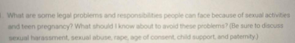 What are some legal problems and responsibilities people can face because of sexual activities 
and teen pregnancy? What should I know about to avoid these problems? (Be sure to discuss 
sexual harassment, sexual abuse, rape, age of consent, child support, and paternity.)