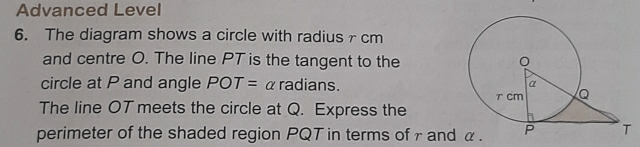 Advanced Level 
6. The diagram shows a circle with radiusr cm
and centre O. The line PT is the tangent to the 
circle at P and angle POT= α radians. 
The line OT meets the circle at Q. Express the 
perimeter of the shaded region PQT in terms of γ and