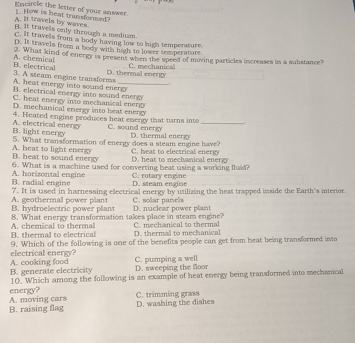 Encircle the letter of your answer.
1. How is heat transformed?
A. It travels by waves.
B. It travels only through a medium.
C. It travels from a body having low to high temperature.
D. It travels from a body with high to lower temperature.
2. What kind of energy is present when the speed of moving particles increases in a substance?
A. chemical
C. mechanical
B. electrical D. thermal energy
3. A steam engine transforms
.
A. heat energy into sound energy
B. electrical energy into sound energy
C. heat energy into mechanical energy
D. mechanical energy into heat energy
4. Heated engine produces heat energy that turns into _.
A. electrical energy C. sound energy
B. light energy D. thermal energy
5. What transformation of energy does a steam engine have?
A. heat to light energy C. heat to electrical energy
B. heat to sound energy D. heat to mechanical energy
6. What is a machine used for converting heat using a working fluid?
A. horizontal engine C. rotary engine
B. radial engine D. steam engine
7. It is used in harnessing electrical energy by utilizing the heat trapped inside the Earth's interior.
A. geothermal power plant C. solar panels
B. hydroelectric power plant D. nuclear power plant
8. What energy transformation takes place in steam engine?
A. chemical to thermal C. mechanical to thermal
B. thermal to electrical D. thermal to mechanical
9. Which of the following is one of the benefits people can get from heat being transformed into
electrical energy?
A. cooking food C. pumping a well
B. generate electricity D. sweeping the floor
10. Which among the following is an example of heat energy being transformed into mechanical
energy?
A. moving cars C. trimming grass
B. raising flag D. washing the dishes
