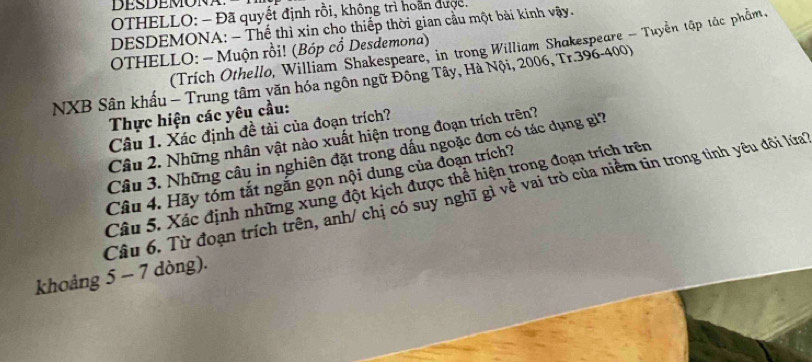 OTHELLO: - Đã quyết định rồi, không trì hoàn được, 
DESDEMONA: - Thể thì xin cho thiếp thời gian cầu một bài kinh vậy. 
(Trích Othello, William Shakespeare, in trong William Shakespeare - Tuyển tập tắc phẩm. 
OTHELLO: - Muộn rồi! (Bóp cổ Desdemona) 
NXB Sân khấu - Trung tâm văn hóa ngôn ngữ Đông Tây, Hà Nội, 2006, Tr.396-400) 
Thực hiện các yêu cầu: 
Câu 1. Xác định đề tài của đoạn trích? 
Câu 2. Những nhân vật nào xuất hiện trong đoạn trích trên? 
Câu 3. Những câu in nghiên đặt trong dấu ngoặc đơn có tác dụng gỉ? 
Câu 4. Hãy tóm tắt ngắn gọn nội dung của đoạn trích? 
Câu 5. Xác định những xung đột kịch được thể hiện trong đoạn trích trên 
Câu 6. Từ đoạn trích trên, anh/ chị có suy nghĩ gì về vai trò của niềm tin trong tinh yêu đôi lứa 
khoảng 5 - 7 dòng).