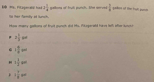 Ms. Fitzgerald had 2 1/4  gallons of fruit punch. She served  3/8  g allon of the fruit punch 
to her family at lunch.
How many gallons of fruit punch did Ms. Fitzgerald have left after lunch?
_ 
F 2 1/3 s 9
G 1 6/8  3
H 1 1/2  gal
] 1 7/8  gal