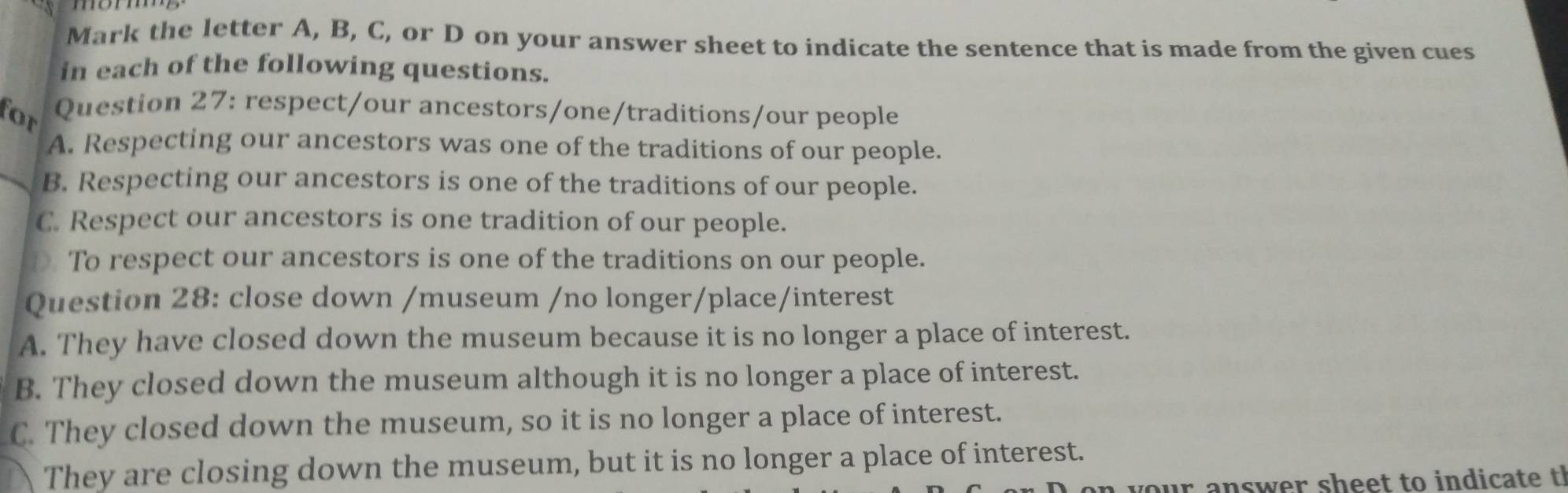 Mark the letter A, B, C, or D on your answer sheet to indicate the sentence that is made from the given cues
in each of the following questions.
for
Question 27: respect/our ancestors/one/traditions/our people
A. Respecting our ancestors was one of the traditions of our people.
B. Respecting our ancestors is one of the traditions of our people.
C. Respect our ancestors is one tradition of our people.
To respect our ancestors is one of the traditions on our people.
Question 28: close down /museum /no longer/place/interest
A. They have closed down the museum because it is no longer a place of interest.
B. They closed down the museum although it is no longer a place of interest.
C. They closed down the museum, so it is no longer a place of interest.
They are closing down the museum, but it is no longer a place of interest.
a your answer sheet to indicate t