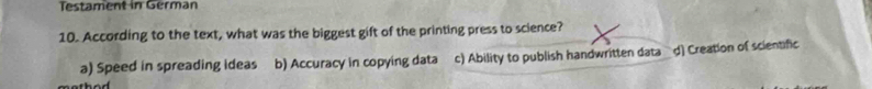 Testament in German
10. According to the text, what was the biggest gift of the printing press to science?
a) Speed in spreading ideas b) Accuracy in copying data c) Ability to publish handwritten data d) Creation of scientific