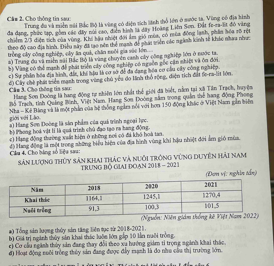 Cho thông tin sau:
Trung du và miền núi Bắc Bộ là vùng có diện tích lãnh thổ lớn ở nước ta. Vùng có địa hình
đa dạng, phức tạp, gồm các dãy núi cao, điển hình là dãy Hoàng Liên Sơn. Đất fe-ra-lit đỏ vàng
chiểm 2/3 diện tích của vùng. Khí hậu nhiệt đới ẩm gió mùa, có mùa đông lạnh, phân hóa rõ rệt
theo độ cao địa hình. Điều này đã tạo nên thể mạnh để phát triển các ngành kinh tế khác nhau như:
trồng cây công nghiệp, cây ăn quả, chăn nuôi gia súc lớn...
a) Trung du và miền núi Bắc Bộ là vùng chuyên canh cây công nghiệp lớn ở nước ta.
b) Vùng có thế mạnh để phát triển cây công nghiệp có nguồn gốc cận nhiệt và ôn đới.
c) Sự phân hóa địa hình, đất, khí hậu là cơ sở để đa dạng hóa cơ cấu cây công nghiệp.
d) Cây chè phát triển mạnh trong vùng chủ yếu do lãnh thổ rộng, diện tích đất fe-ra-lit lớn.
Câu 3. Cho thông tin sau:
Hang Sơn Đoòng là hang động tự nhiên lớn nhất thế giới đã biết, nằm tại xã Tân Trạch, huyện
Bố Trạch, tỉnh Quảng Bình, Việt Nam. Hang Sơn Đoòng nằm trong quần thể hang động Phong
Nha - Kẻ Bàng và là một phần của hệ thống ngầm nối với hơn 150 động khác ở Việt Nam gần biên
giới với Lào.
a) Hang Sơn Đoòng là sản phẩm của quá trình ngoại lực.
b) Phong hoá vật lí là quá trình chủ đạo tạo ra hang động.
c) Hạng động thường xuất hiện ở những nơi có đá khó hoà tan.
d) Hang động là một trong những biểu hiện của địa hình vùng khí hậu nhiệt đới ẩm gió mùa.
Câu 4. Cho bảng số liệu sau:
SảN LượnG THỦY SảN KHAI tHÁC VÀ NUÔI TRÔNG VỦNG DUYÊN HảI nAM
TRUNG BÔ GIAI ĐOẠN 2018 - 2021
(Đơn vị: nghìn tấn)
a) Tổng sản lượng thủy sản tăng liên tục từ 2018-2021.
b) Giá trị ngành thủy sản khai thác luôn lớn gấp 10 lần nuôi trồng.
c) Cơ cấu ngành thủy sản đang thay đổi theo xu hướng giảm tỉ trọng ngành khai thác.
d) Hoạt động nuôi trồng thủy sản đang được đẩy mạnh là do nhu cầu thị trường lớn.