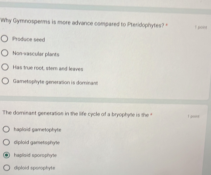 Why Gymnosperms is more advance compared to Pteridophytes? *
1 point
Produce seed
Non-vascular plants
Has true root, stem and leaves
Gametophyte generation is dominant
The dominant generation in the life cycle of a bryophyte is the * 1 point
haploid gametophyte
diploid gametophyte
haploid sporophyte
diploid sporophyte