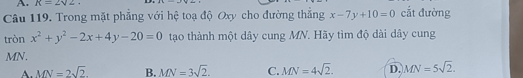 R=2sqrt(2). 
Câu 119. Trong mặt phăng với hệ toạ độ Oxy cho đường thắng x-7y+10=0 cắt đường
tròn x^2+y^2-2x+4y-20=0 tạo thành một dây cung MN. Hãy tìm độ dài dây cung
MN.
A. MN=2sqrt(2). B. MN=3sqrt(2). C. MN=4sqrt(2). D. MN=5sqrt(2).