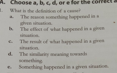 Choose a, b, c, d, or e for the correct a
1. What is the definition of a cause?
a. The reason something happened in a
given situation.
b. The effect of what happened in a given
situation.
c. The result of what happened in a given
situation.
d. The similarity meaning towards
something.
e. Something happened in a given situation.