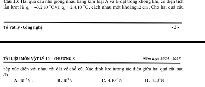 Cầu 13: Hai quả cầu nhỏ giống nhau bằng kim loại A và B đặt trong không khi, có điện tích
lần lượt là q_1=-3,2.10^(-7)C và q_2=2,4.10^(-7)C , cách nhau một khoảng12 cm . Cho hai quả cầu
Tổ Vật lý - Công nghệ - 2 -
Tài liệU MÔN Vật lý 11 - chương 3 Năm học: 2024 - 2025
tiếp xúc điện với nhau rồi đặt về chỗ cũ. Xác định lực tương tác điện giữa hai quả cầu sau
đó.
A. 10^(-3)N. B. 10^3N. C. 4.10^(-3)N. D. 4.10^3N.