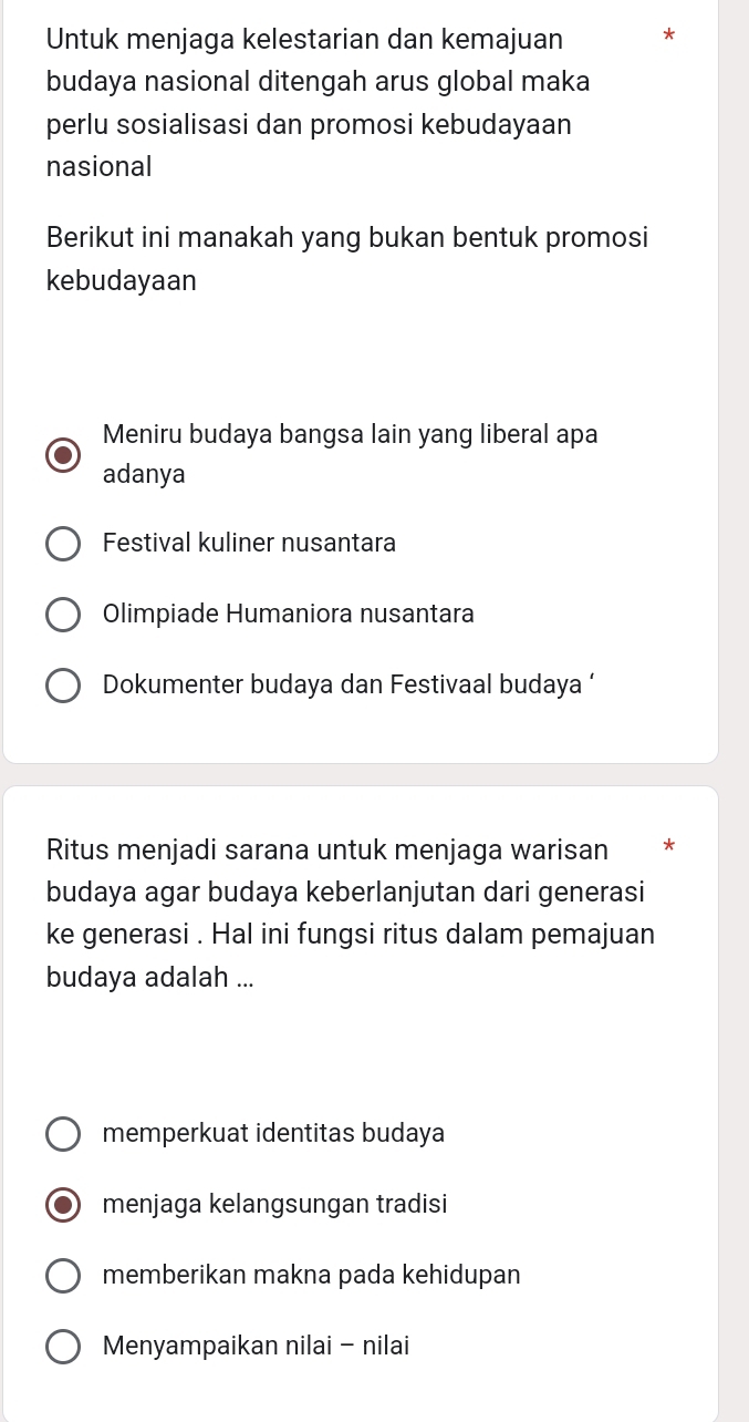 Untuk menjaga kelestarian dan kemajuan *
budaya nasional ditengah arus global maka
perlu sosialisasi dan promosi kebudayaan
nasional
Berikut ini manakah yang bukan bentuk promosi
kebudayaan
Meniru budaya bangsa lain yang liberal apa
adanya
Festival kuliner nusantara
Olimpiade Humaniora nusantara
Dokumenter budaya dan Festivaal budaya ‘
Ritus menjadi sarana untuk menjaga warisan *
budaya agar budaya keberlanjutan dari generasi
ke generasi . Hal ini fungsi ritus dalam pemajuan
budaya adalah ...
memperkuat identitas budaya
menjaga kelangsungan tradisi
memberikan makna pada kehidupan
Menyampaikan nilai - nilai