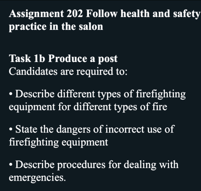 Assignment 202 Follow health and safety 
practice in the salon 
Task 1b Produce a post 
Candidates are required to: 
Describe different types of firefighting 
equipment for different types of fire 
State the dangers of incorrect use of 
firefighting equipment 
Describe procedures for dealing with 
emergencies.