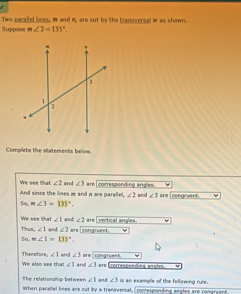 Two parallel lines, m and n_1 are cut by the transversal w as shown.
Suppose m∠ 2=135°. 
Complete the statements below.
We see that ∠ 2 and ∠ 3 are corresponding angles.
And since the lines m and n are parallel, ∠ 2 and ∠ 3 are congruent.
So, m∠ 3=135°.
We see that ∠ 1 and ∠ 2 are vertical angles.
Thus, ∠ 1 and ∠ 2 are congruent.
So, m∠ 1=135°. 
Therefore, ∠ 1 and ∠ 3 are congruent.
We also see that ∠ 1 and ∠ 3 are corresponding angles.
The relationship between ∠ 1 and ∠ 3 is an example of the following rule.
When parallel lines are cut by a transversal, corresponding angles are congruent.