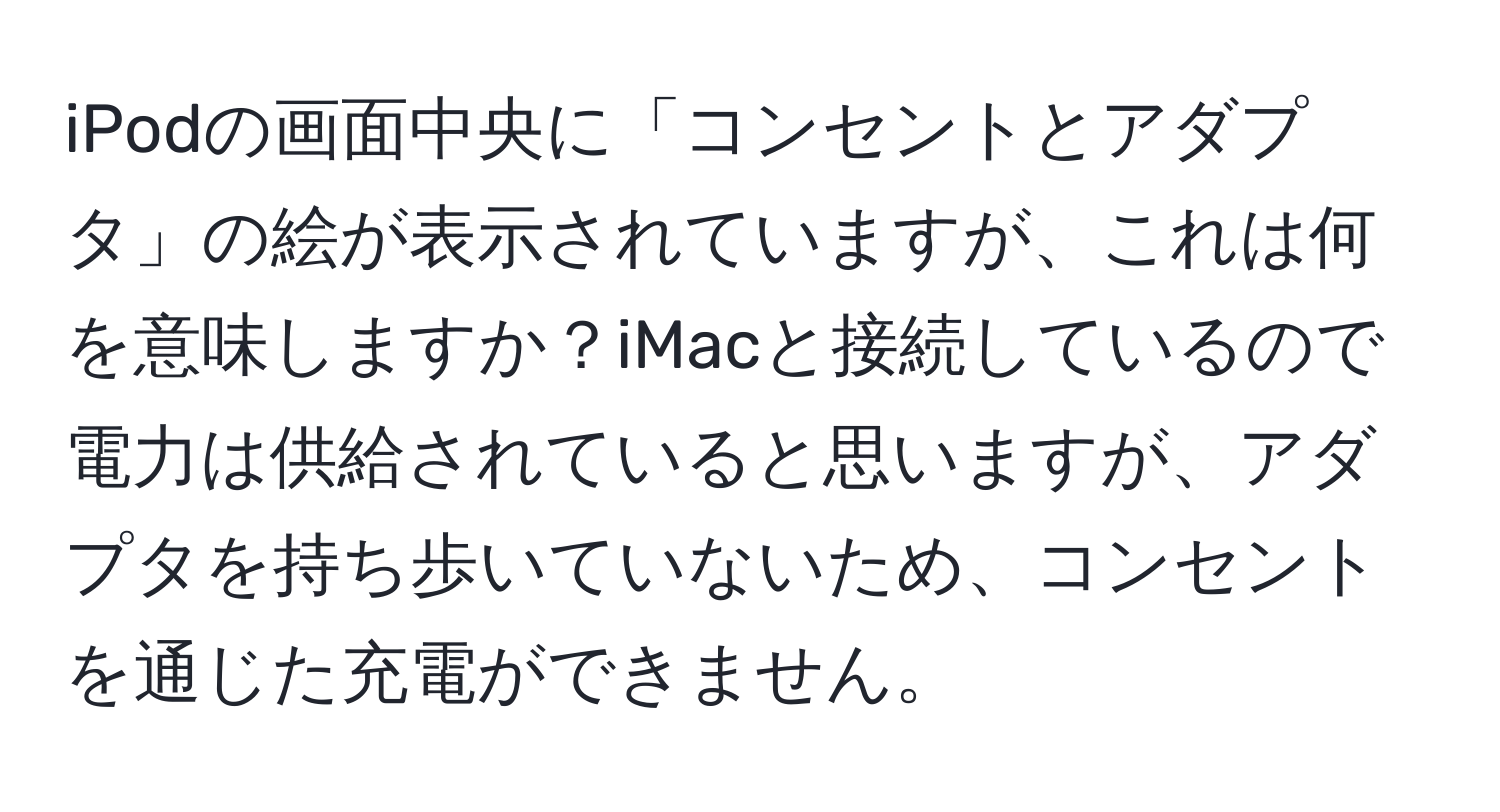 iPodの画面中央に「コンセントとアダプタ」の絵が表示されていますが、これは何を意味しますか？iMacと接続しているので電力は供給されていると思いますが、アダプタを持ち歩いていないため、コンセントを通じた充電ができません。