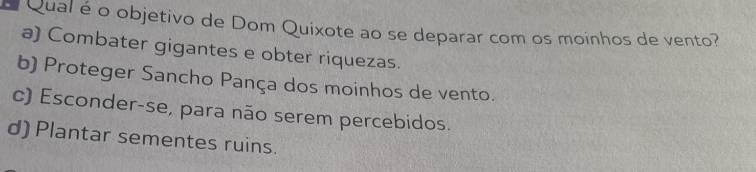 Qual é o objetivo de Dom Quixote ao se deparar com os moinhos de vento?
a) Combater gigantes e obter riquezas.
b) Proteger Sancho Pança dos moinhos de vento.
c) Esconder-se, para não serem percebidos.
d) Plantar sementes ruins.