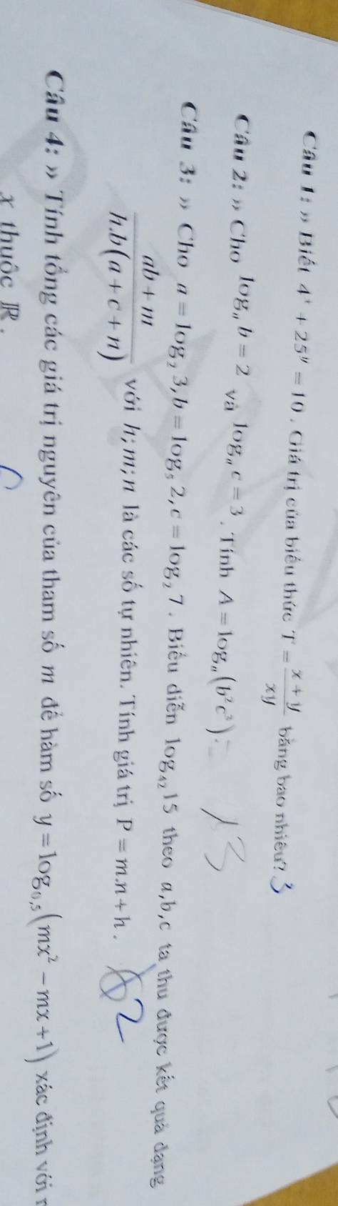 Cầâu 1: » Biết 4^x+25^y=10. Giá trị của biểu thức T= (x+y)/xy  bằng bao nhiêu? 
Câu 2:nCholog _ab=2_sqrt(a)log _ac=3. Tính A=log _a(b^2c^3)
Câu 3:to Cho a=log _23, b=log _52, c=log _27. Biểu diễn log _4215 theo α, b, c ta thu được kết quả đạng
 (ab+m)/h.b(a+c+n)  với h; m; n là các số tự nhiên. Tính giá trị P=m.n+h. 
Câu 4: » Tính tổng các giá trị nguyên của tham số m đề hàm số y=log _0.5(mx^2-mx+1) xác định với r 
x thuộc R.