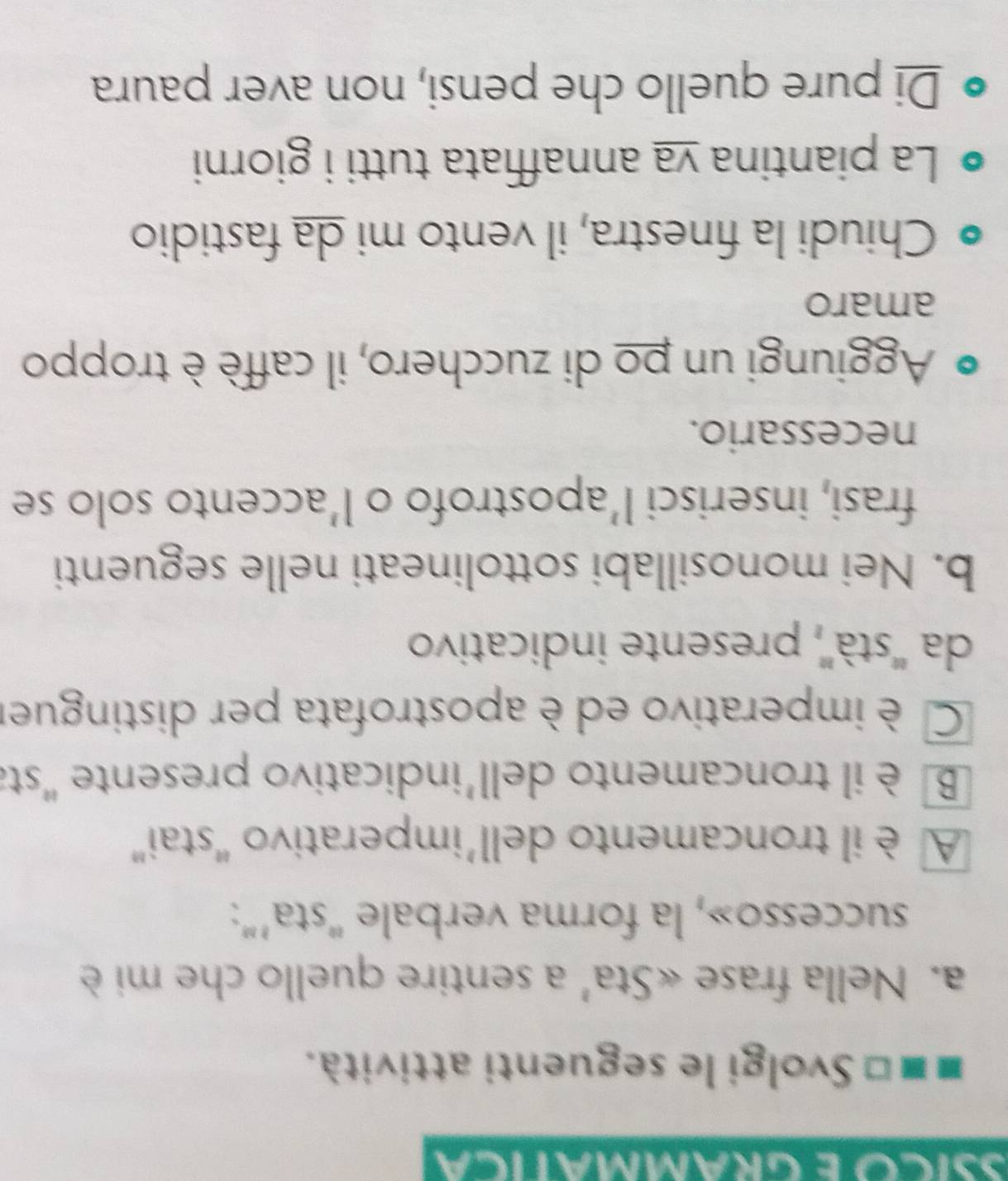 SSICó É GRAMMATICA 
■ ■ □ Svolgi le seguenti attività. 
a. Nella frase «Sta' a sentire quello che mi è 
successo», la forma verbale “sta’”: 
A è il troncamento dell’imperativo “stai” 
B è il troncamento dell'indicativo presente "sta 
C è imperativo ed è apostrofata per distinguer 
da ''stà'', presente indicativo 
b. Nei monosillabi sottolineati nelle seguenti 
frasi, inserisci l’apostrofo o l’accento solo se 
necessario. 
Aggiungi un po di zucchero, il caffè è troppo 
amaro 
Chiudi la finestra, il vento mi da fastidio 
La piantina va annaffiata tutti i giorni 
Di pure quello che pensi, non aver paura