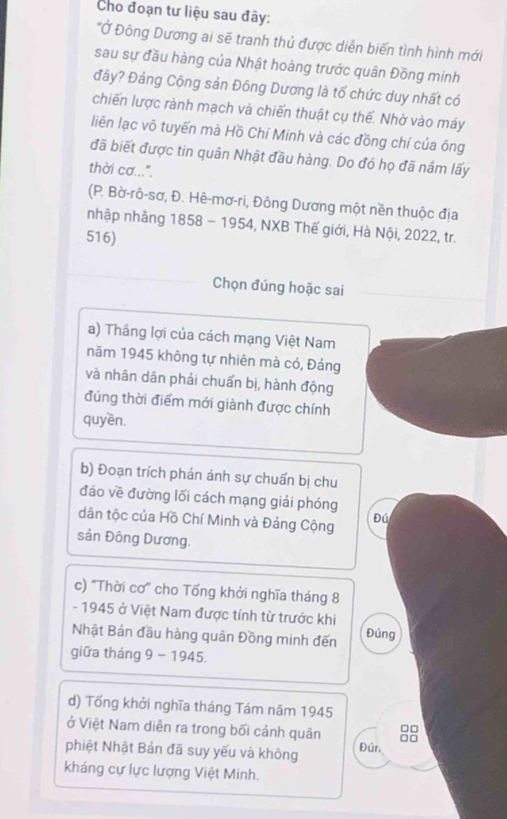 Cho đoạn tư liệu sau đây: 
''Ở Đông Dương ai sẽ tranh thủ được diễn biến tình hình mới 
sau sự đầu hàng của Nhật hoàng trước quân Đồng minh 
đây? Đảng Cộng sản Đông Dương là tổ chức duy nhất có 
chiến lược rành mạch và chiến thuật cụ thể. Nhờ vào máy 
liên lạc vô tuyến mà Hồ Chí Minh và các đồng chí của ông 
đã biết được tin quân Nhật đầu hàng. Do đó họ đã nắm lấy 
thời cơ...". 
(P. Bờ-rô-sơ, Đ. Hê-mơ-ri, Đông Dương một nền thuộc địa 
nhập nhằng 1858 - 1954, NXB Thế giới, Hà Nội, 2022, tr. 
516) 
Chọn đúng hoặc sai 
a) Thắng lợi của cách mạng Việt Nam 
năm 1945 không tự nhiên mà có, Đảng 
và nhân dân phải chuẩn bị, hành động 
đúng thời điểm mới giành được chính 
quyền, 
b) Đoạn trích phán ánh sự chuẩn bị chu 
đáo về đường lối cách mạng giải phóng 
dân tộc của Hồ Chí Minh và Đảng Cộng Đú 
sản Đông Dương. 
c) 'Thời cơ' cho Tổng khởi nghĩa tháng 8 
- 1945 ở Việt Nam được tính từ trước khi Đúng 
Nhật Bản đầu hàng quân Đồng minh đến 
giữa tháng 9 - 1945. 
d) Tổng khởi nghĩa tháng Tám năm 1945
□□
ở Việt Nam diễn ra trong bối cánh quân □□
phiệt Nhật Bản đã suy yếu và không Đún 
kháng cự lực lượng Việt Minh.