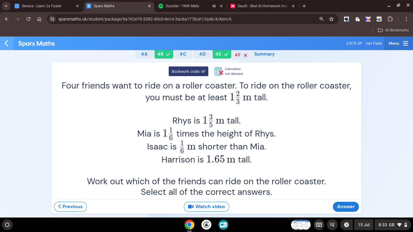 Seneca - Learn 2x Faster Sparx Maths Suicidal • YNW Melly D × Gauth - Best Al Homework Hel ×
n sparxmaths.uk/student/package/9a762e79-3382-40c0-8e14-3ac6a177bce1/task/4/item/6
All Bookmarks
Sparx Maths 53175 XP Het Patel Menu
4A 4B 4C 4D 4E 4F Summary
Bookwork code: 4F Calculator
not allowed
Four friends want to ride on a roller coaster. To ride on the roller coaster,
you must be at least 1 2/3 mtall.
Rhys is 1 3/5 mtall.
Mia is 1 1/6  times the height of Rhys.
Isaac is  1/6 m shorter than Mia.
Harrison is 1.65 m tall.
Work out which of the friends can ride on the roller coaster.
Select all of the correct answers.
< Previous ■ Watch video Answer
15 Jul 8:33 GB