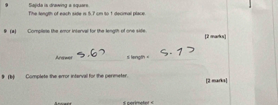 Sajida is drawing a square. 
The length of each side is 5.7 cm to 1 decimal place. 
9 (a) Complete the error interval for the length of one side. 
[2 marks] 
Answer _≤ length <