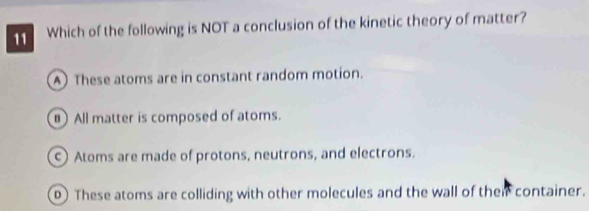 Which of the following is NOT a conclusion of the kinetic theory of matter?
A These atoms are in constant random motion.
All matter is composed of atoms.
Atoms are made of protons, neutrons, and electrons.
0) These atoms are colliding with other molecules and the wall of their container.