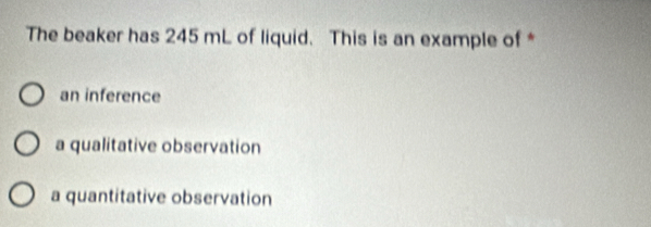 The beaker has 245 mL of liquid. This is an example of *
an inference
a qualitative observation
a quantitative observation