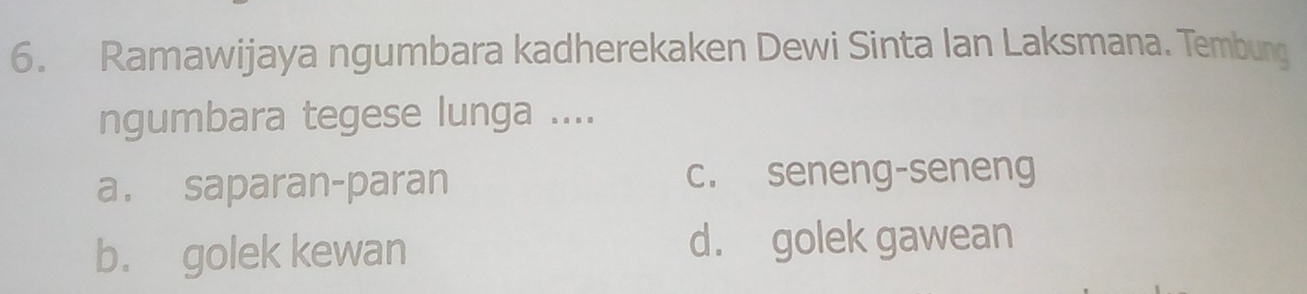 Ramawijaya ngumbara kadherekaken Dewi Sinta Ian Laksmana. Tembung
ngumbara tegese lunga ....
a. saparan-paran c. seneng-seneng
b. golek kewan d. golek gawean