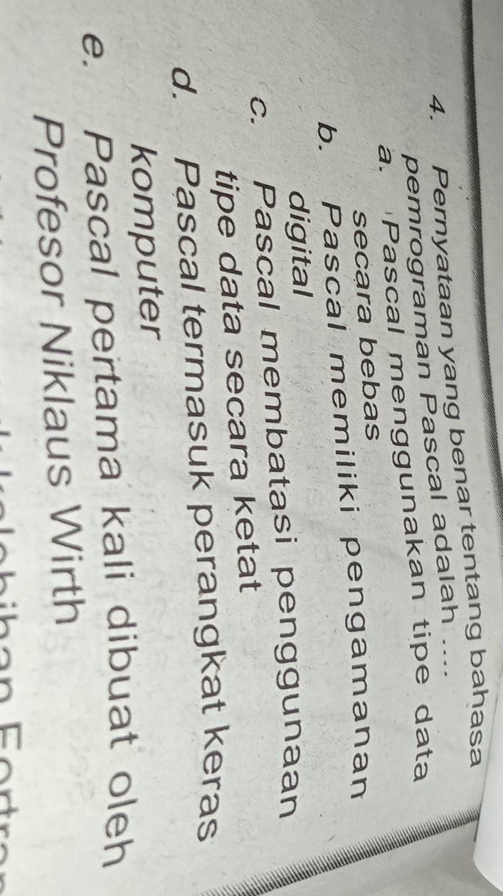 Pernyataan yang benar tentang bahasa
pemrograman Pascal adalah ...
a. Pascal menggunakan tipe data
secara bebas
b. Pascal memiliki pengamanan
digital
C. Pascal membatasi penggunaan
tipe data secara ketat
d. Pascal termasuk perangkat keras
komputer
e. Pascal pertama kali dibuat oleh
Profesor Niklaus Wirth