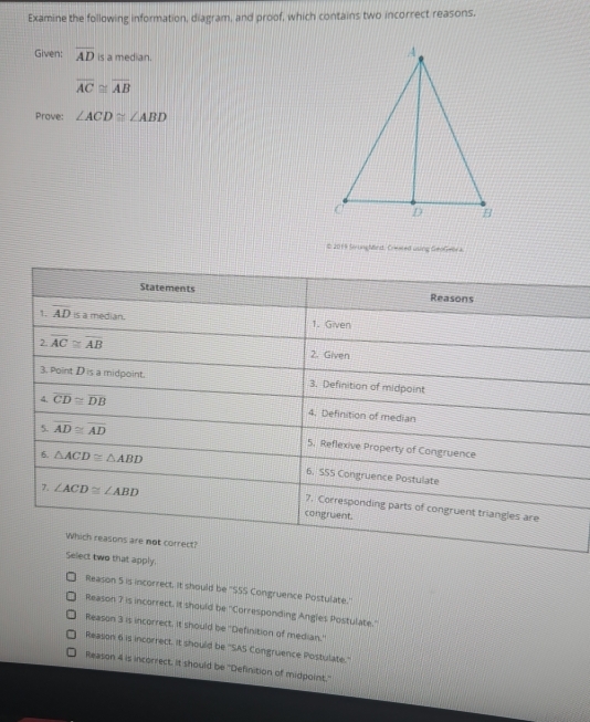 Examine the following information, diagram, and proof, which contains two incorrect reasons.
Given: overline AD is a median.
overline AC≌ overline AB
Prove: ∠ ACD≌ ∠ ABD
# 2019 SringMind, Crewed using GeoGeora,
Statements Reasons
1. overline AD is a median. 1. Given
2 overline AC≌ overline AB
2. Given
3. Point D is a midpoint. 3. Definition of midpoint
4. overline CD≌ overline DB 4. Definition of median
5. overline AD≌ overline AD
5. Reflexive Property of Congruence
6. △ ACD≌ △ ABD 6. SSS Congruence Postulate
7. ∠ ACD≌ ∠ ABD congruent.
7. Corresponding parts of congruent triangles are
Which reasons are not correct?
Select two that apply.
Reason 5 is incorrect. it should be ''SSS Congruence Postulate.'
Reason 7 is incorrect. it should be ''Corresponding Angles Postulate.''
Reason 3 is incorrect. It should be ''Definition of median.''
Reason 6 is incorrect. it should be ''SAS Congruence Postulate.''
Reason 4 is incorrect. it should be "Definition of midpoint,"