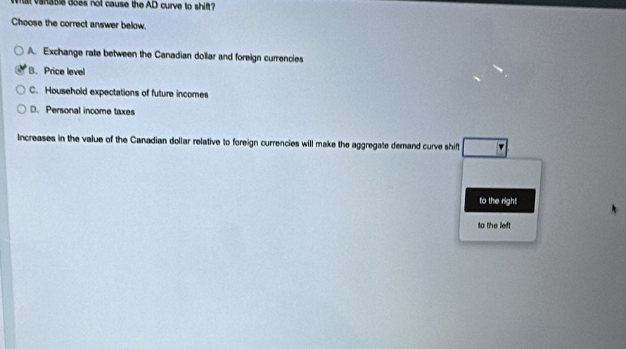 What vanabie does not cause the AD curve to shift?
Choose the correct answer below.
A. Exchange rate between the Canadian dollar and foreign currencies
B. Price level
C. Household expectations of future incomes
D. Personal income taxes
Increases in the value of the Canadian dollar relative to foreign currencies will make the aggregate demand curve shift v
to the right
to the left