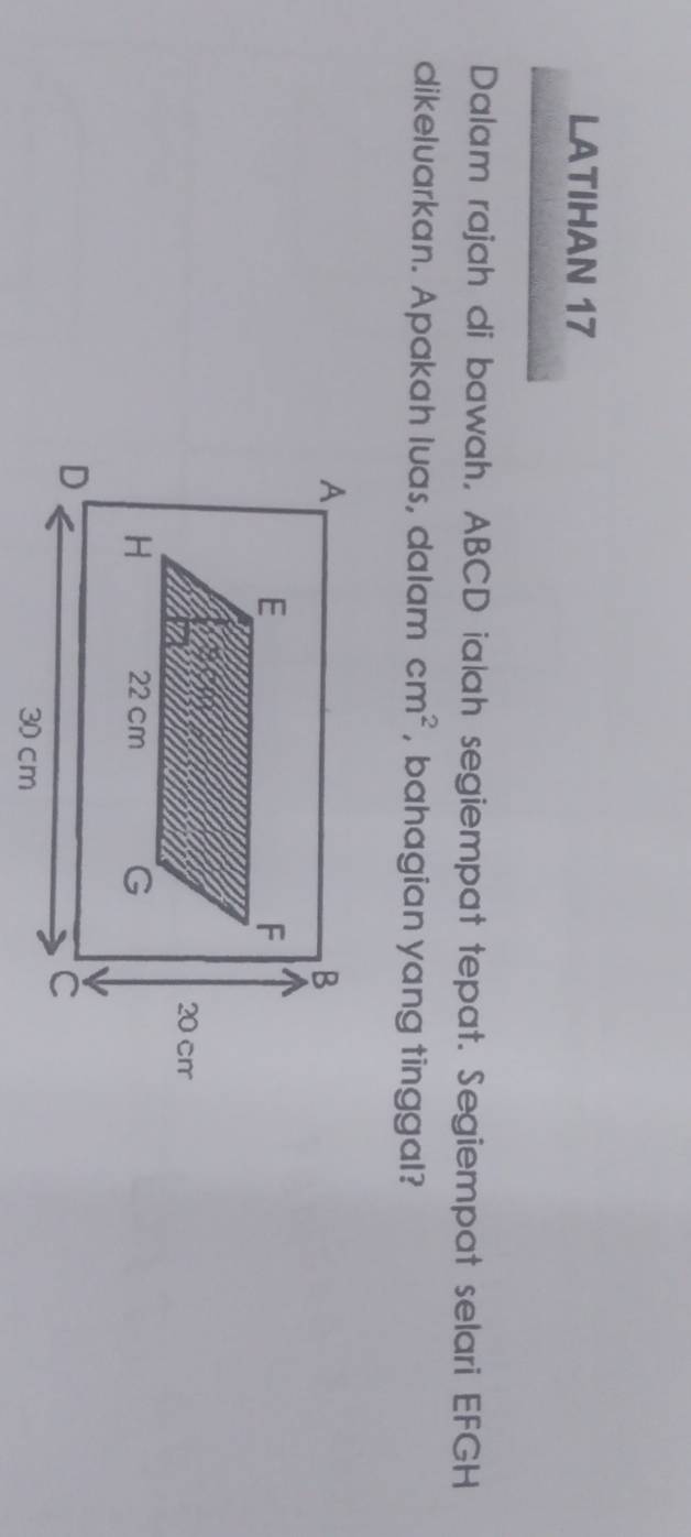 LATIHAN 17 
Dalam rajah di bawah, ABCD ialah segiempat tepat. Segiempat selari EFGH
dikeluarkan. Apakah luas, dalam cm^2 , bahagian yang tinggal?