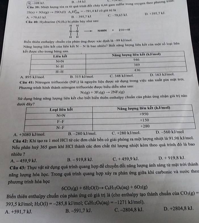 A -108 kJ B. ~54 kJ.
Cầu 39: Nhiệt lượng tỏa ra từ quả trình đốt chây 6,44 gam sulfur trong oxygen theo phương trình
2S(s)+3O_2(g)to 2SO_3(l)△ _1H_(j98)^o=-791.4kJed giá trì là
A. +79,63kJ D. -395,7kJ. C. -79,63 kJ. D. +395,7 kJ
Câu 40: Hydrazine (N_2H_4) bị phân hủy như sau:
" 
NN° 2Hto H
Biển thiên enthalpy chuẩn của phân ứng được xác định là −99 kJ/mol.
Năng lượng liên kết của liên kết N - N là bao nhiều? Biết năng lượng liên kết của một số loại liên
A. 895 kJ/mol. B. 315 kJ/mol. C. 348
Câu 41: Nitrogen trifluoride (NF_3) là nguyên liệu được sử dụng trong việc sản xuất pin mặt trời.
Phương trình hình thành nitrogen trifluoride được biểu diễn như sau:
N_2(g)+3F_2(g)to 2NF_3(g)
Sử dụng bảng năng lượng liên kết cho biết biển thiên enthalpy chuẩn của phản ứng nhận giá trị nào
A. +3080 kJ/mol. B. −280 kJ/mol. C. +280 kJ/mol. 
Câu 42: Khi tạo ra 1 mol HCl từ các đơn chất bền có giải phóng ra một lượng nhiệt là 91,98 kJ/mol.
Nếu phân huỷ 365 gam khí HCl thành các đơn chất thì lượng nhiệt kèm theo quá trình đó là bao
nhiêu ?
A. - 459,9 kJ. B. - 919,8 kJ. C. + 459,9 kJ. D. + 919,8 kJ.
Câu 43: Thực vật sử dụng quá trình quang hợp để chuyển đổi năng lượng ánh sáng từ mặt trời thành
năng lượng hóa học. Trong quá trình quang hợp xây ra phản ứng giữa khí carbonic và nước theo
phương trình hóa học
6CO_2(g)+6H_2O(l)to C_6H_12O_6(aq)+6O_2(g)
Biến thiên enthalpy chuẩn của phản ứng có giá trị là (cho enthalpy tạo thành chuẩn của CO_2(g)=
393,5 kJ/mol; H_2O(l)=-285,8kJ/mol;C_6H_12O_6(aq)=-1271kJ/mol).
A. +591,7 kJ. B. -591,7 kJ. C. -2804,8 kJ. D. +2804,8 kJ.