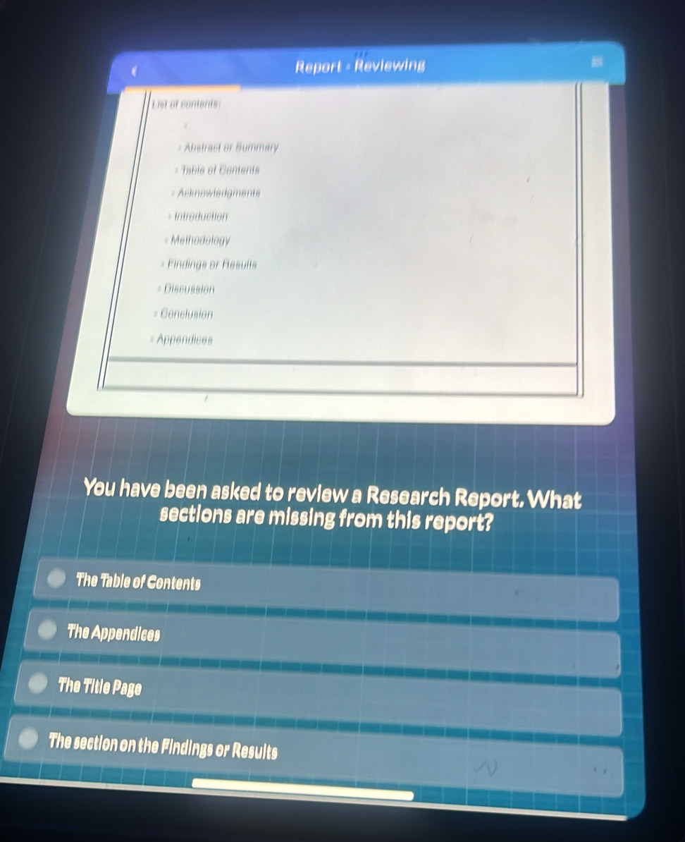 Report - Reviewing 
List et conients 
= Abstrast or Summary 
= Table of Centents 
- Asknowiedgments 
= Intreduction 
= Methodology 
= Findings or Flesults 
= Discussion 
= Conclusion 
Appendices 
You have been asked to review a Research Report. What 
sections are missing from this report? 
The Table of Contents 
The Appendices 
The Title Page 
The section on the Findings or Results