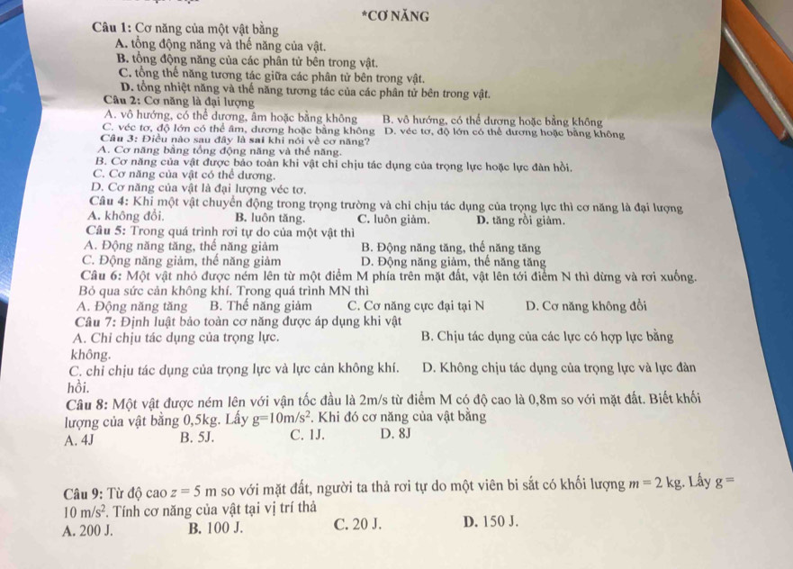 CƠ NăNG
Câu 1: Cơ năng của một vật bằng
A. tổng động năng và thế năng của vật.
B. tổng động năng của các phân tử bên trong vật.
C. tổng thế năng tương tác giữa các phân tử bên trong vật.
D. tổng nhiệt năng và thế năng tương tác của các phân tử bên trong vật.
Câu 2: Cơ năng là đại lượng
A. vô hướng, có thể dương, âm hoặc bằng không B. vô hướng, có thể dương hoặc bằng không
C. véc tơ, độ lớn có thể âm, dương hoặc bằng không D. véc tơ, độ lớn có thể dương hoặc bằng không
Câu 3: Điều nào sau đây là sai khi nói về cơ năng?
A. Cơ năng bằng tổng động năng và thể năng.
B. Cơ năng của vật được bảo toàn khi vật chỉ chịu tác dụng của trọng lực hoặc lực đàn hồi.
C. Cơ năng của vật có thể dương.
D. Cơ năng của vật là đại lượng véc tơ.
Câu 4: Khi một vật chuyển động trong trọng trường và chỉ chịu tác dụng của trọng lực thì cơ năng là đại lượng
A. không đổi, B. luôn tăng. C. luôn giảm. D. tăng rồi giảm.
Câu 5: Trong quá trình rơi tự do của một vật thì
A. Động năng tăng, thế năng giảm B. Động năng tăng, thế năng tăng
C. Động năng giảm, thể năng giảm D. Động năng giảm, thế năng tăng
Câu 6: Một vật nhỏ được ném lên từ một điểm M phía trên mặt đất, vật lên tới điểm N thì dừng và rơi xuống.
Bỏ qua sức cản không khí. Trong quá trình MN thì
A. Động năng tăng B. Thể năng giảm C. Cơ năng cực đại tại N D. Cơ năng không đổi
Câu 7: Định luật bảo toàn cơ năng được áp dụng khi vật
A. Chỉ chịu tác dụng của trọng lực. B. Chịu tác dụng của các lực có hợp lực bằng
không.
C. chỉ chịu tác dụng của trọng lực và lực cản không khí. D. Không chịu tác dụng của trọng lực và lực đàn
hồi.
Câu 8: Một vật được ném lên với vận tốc đầu là 2m/s từ điểm M có độ cao là 0,8m so với mặt đất. Biết khối
lượng của vật bằng 0,5kg. Lấy g=10m/s^2. Khi đó cơ năng của vật bằng
A. 4J B. 5J. C. 1J. D. 8J
Câu 9: Từ độ cao z=5m so với mặt đất, người ta thả rơi tự do một viên bi sắt có khối lượng m=2kg. Lấy g=
10m/s^2. Tính cơ năng của vật tại vị trí thả
A. 200 J. B. 100 J. C. 20 J. D. 150 J.