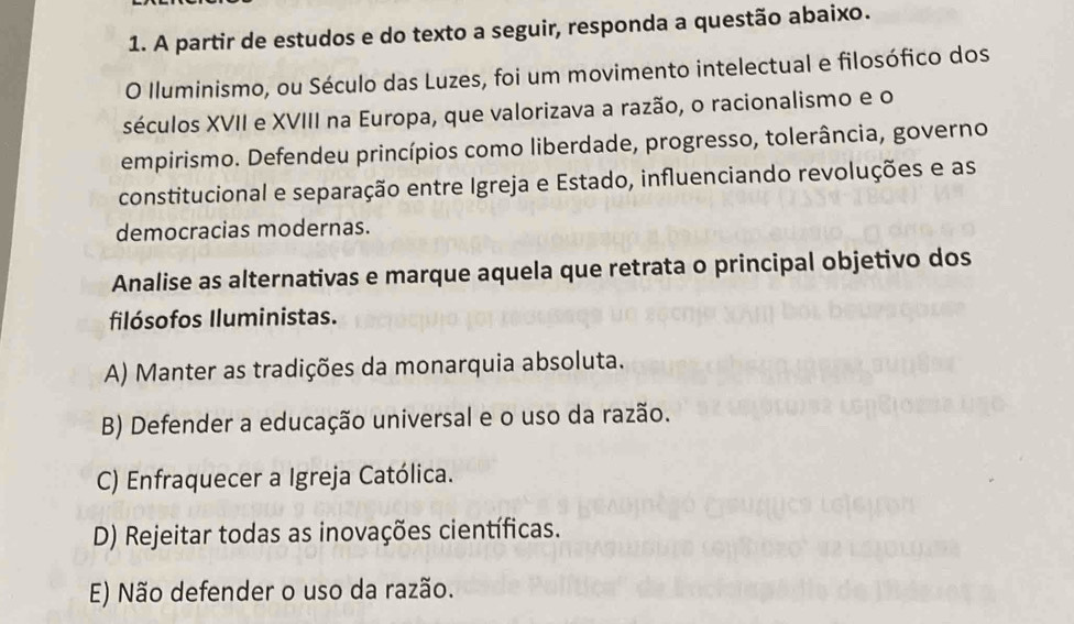 A partir de estudos e do texto a seguir, responda a questão abaixo.
O Iluminismo, ou Século das Luzes, foi um movimento intelectual e filosófico dos
séculos XVII e XVIII na Europa, que valorizava a razão, o racionalismo e o
empirismo. Defendeu princípios como liberdade, progresso, tolerância, governo
constitucional e separação entre Igreja e Estado, influenciando revoluções e as
democracias modernas.
Analise as alternativas e marque aquela que retrata o principal objetivo dos
filósofos Iluministas.
A) Manter as tradições da monarquia absoluta.
B) Defender a educação universal e o uso da razão.
C) Enfraquecer a Igreja Católica.
D) Rejeitar todas as inovações científicas.
E) Não defender o uso da razão.