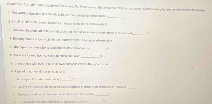 Directions: Complete each sentence below with the best answer. Remember to cite your resources. Citation examples are provided below the Review 
1. The word to describe a molecule with an unequal charge distribution is 
_ 
2. The type of bond formed between an active metal and a nonmetal is_? 
3. The simultaneous attraction of electrons for the nucleii of two or more atoms is a chemical_ ? 
4. Bonding that is responsible for the relatively high boiling point of water is_? 
5. The type of covalent bond found in diatomic molecules is _? 
6. Particles formed from covalent bonding are called _? 
7. Compounds with both ionic and covalent bonds contain this type of ion? 
8. Type of bond found in aluminum foil is _2 
9. The shape of a water molecule is _? 
10. The type of covalent bond found between atoms of different electronegativity values is _7 
11 . The force of attraction between nonpolar molecules is called_ ? 
12. The element with the highest electronegativity value is_ ?