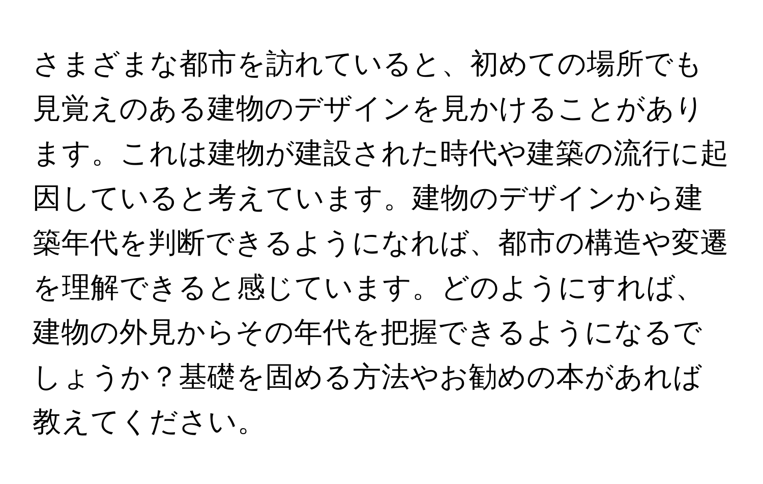 さまざまな都市を訪れていると、初めての場所でも見覚えのある建物のデザインを見かけることがあります。これは建物が建設された時代や建築の流行に起因していると考えています。建物のデザインから建築年代を判断できるようになれば、都市の構造や変遷を理解できると感じています。どのようにすれば、建物の外見からその年代を把握できるようになるでしょうか？基礎を固める方法やお勧めの本があれば教えてください。